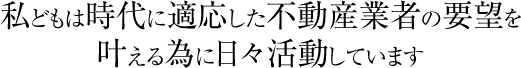 私どもは時代に適応した不動産業者の要望を叶える為に日々活動しています